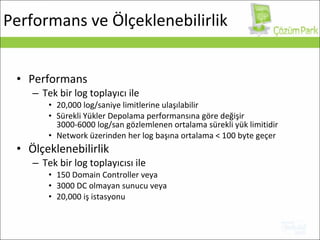 Performans Tek bir log toplayıcı ile 20,000  log/saniye   limitlerine ulaşılabilir Sürekli Yükler Depolama performansına göre değişir 3000-6000  log/san gözlemlenen ortalama sürekli yük limitidir Network üzerinden her log başına ortalama  < 100 byte  geçer Ölçeklenebilirlik Tek bir log toplayıcısı ile   150 Domain Controller  veya 3000 DC  olmayan sunucu veya 20,000  iş istasyonu Performans ve Ölçeklenebilirlik 