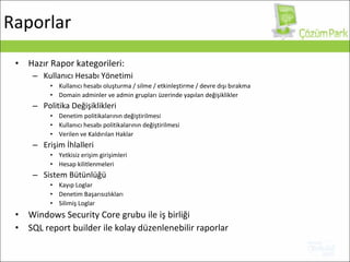 Hazır Rapor kategorileri: Kullanıcı Hesabı Yönetimi Kullanıcı hesabı oluşturma / silme / etkinleştirme / devre dışı bırakma Domain adminler ve admin grupları üzerinde yapılan değişiklikler Politika Değişiklikleri Denetim politikalarının değiştirilmesi   Kullanıcı hesabı politikalarının değiştirilmesi   Verilen ve Kaldırılan Haklar Erişim İhlalleri Yetkisiz erişim girişimleri Hesap kilitlenmeleri Sistem Bütünlüğü Kayıp Loglar Denetim Başarısızlıkları Silimiş Loglar Windows Security Core  grubu ile iş birliği SQL report builder  ile kolay düzenlenebilir raporlar Raporlar 