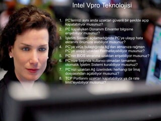 Intel Vpro Teknolojisi PC’lerinizi aynı anda uzaktan güvenli bir şekilde açıp  kapatab iliyor musunuz ? PC kapalıyken Donanım Envanter bilgisine erişebiliyor musunuz? İşletim Sistemi açılamadığında PC’ye ulaşıp hata ekranını önünüze alabiliyor musunuz? PC’ye virüs bulaştığında Ağ’dan atmanıza rağmen PC’ye ulaşıp uzaktan Formatlayabiliyor musunuz? PC’nin BIOS ekranına uzaktan erişebiliyor musunuz? PC’nize başında kullanıcı olmadan tamamen otomatik İşletim Sistemi kurabiliyor musunuz? PC’nizi uzaktan Ağ üzerindeki herhangi bir İmaj dosyasından açabiliyor musunuz? TCP Portlarını uzaktan kapatabiliyor ya da rate limit’leyebiliyor musunuz? 