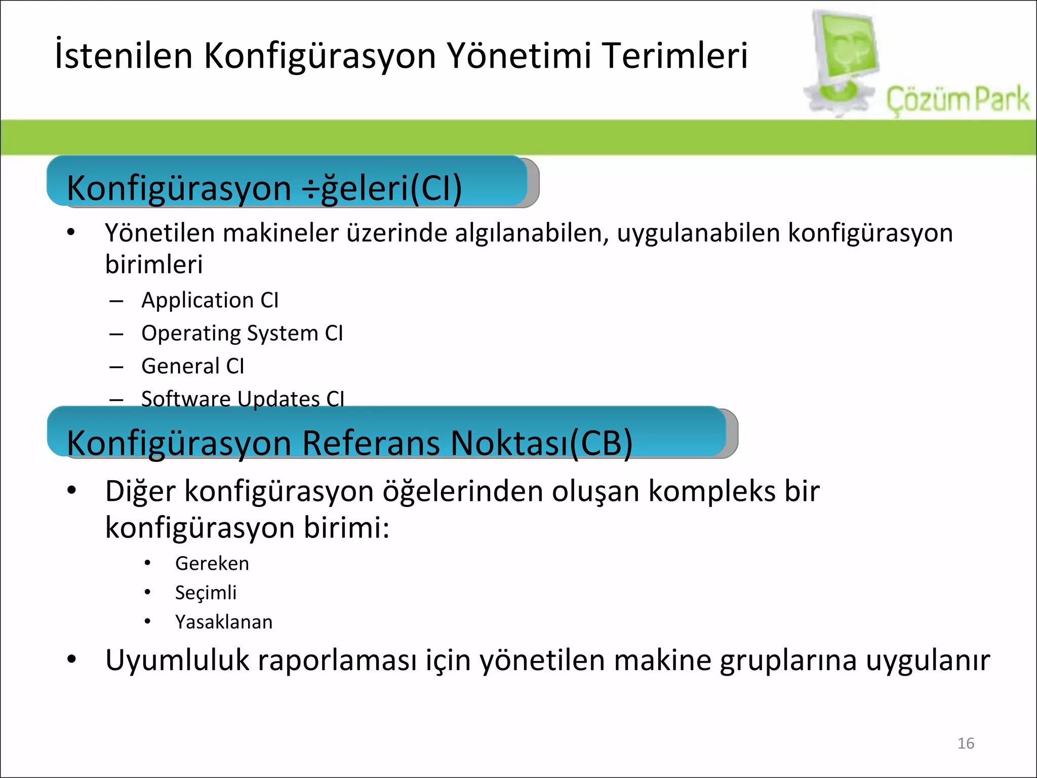 İstenilen Konfigürasyon Yönetimi Terimleri Konfigürasyon Öğeleri (CI) Yönetilen makineler üzerinde algılanabilen, uygulanabilen konfigürasyon birimleri Application CI Operating System CI General CI Software Updates CI Konfigürasyon Referans Noktası (CB) Diğer konfigürasyon öğelerinden oluşan kompleks bir konfigürasyon birimi : Gereken Seçimli Yasaklanan Uyumluluk raporlaması için yönetilen makine gruplarına uygulanır 