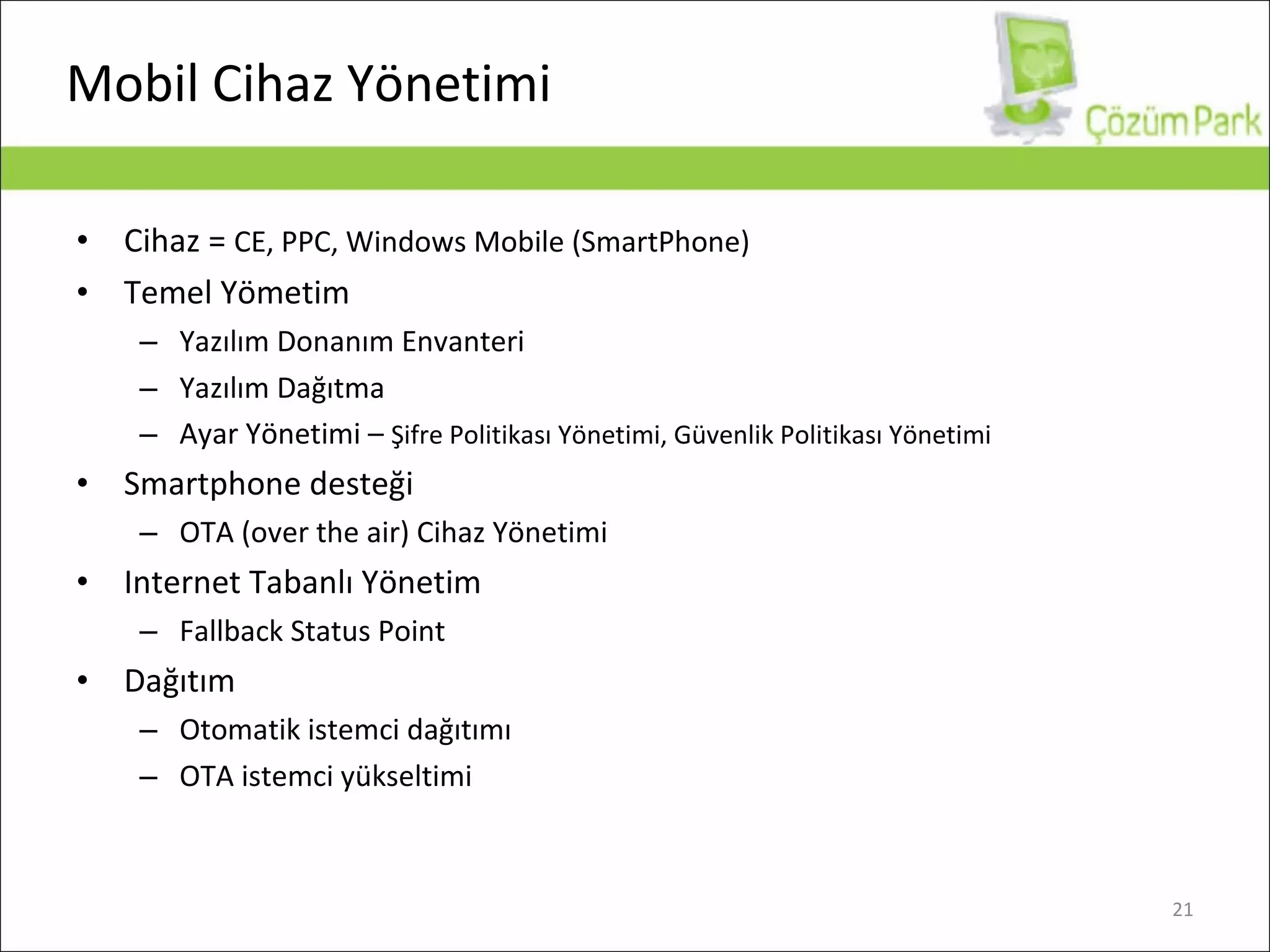 Mobil Cihaz Yönetimi Cihaz  =  CE, PPC, Windows Mobile (SmartPhone) Temel Yömetim Yazılım Donanım Envanteri Yazılım Dağıtma Ayar Yönetimi  –  Şifre Politikası Yönetimi ,  Güvenlik Politikası Yönetimi Smartphone  desteği OTA (over the air) Cihaz Yönetimi Internet Tabanlı Yönetim Fallback Status Point Dağıtım Otomatik istemci dağıtımı OTA istemci yükseltimi 