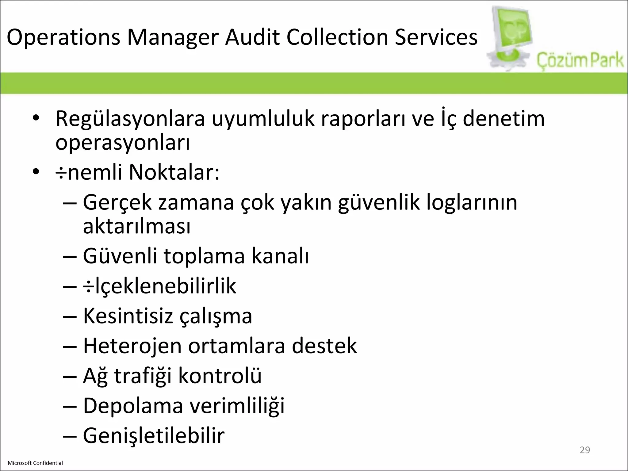 Operations Manager A udit  C ollection  S ervices Regülasyonlara uyumluluk raporları ve İç denetim operasyonları Önemli Noktalar : Gerçek zamana çok yakın güvenlik loglarının aktarılması   Güvenli toplama kanalı Ölçeklenebilirlik Kesintisiz çalışma Heterojen ortamlara destek Ağ trafiği kontrolü Depolama verimliliği Genişletilebilir 