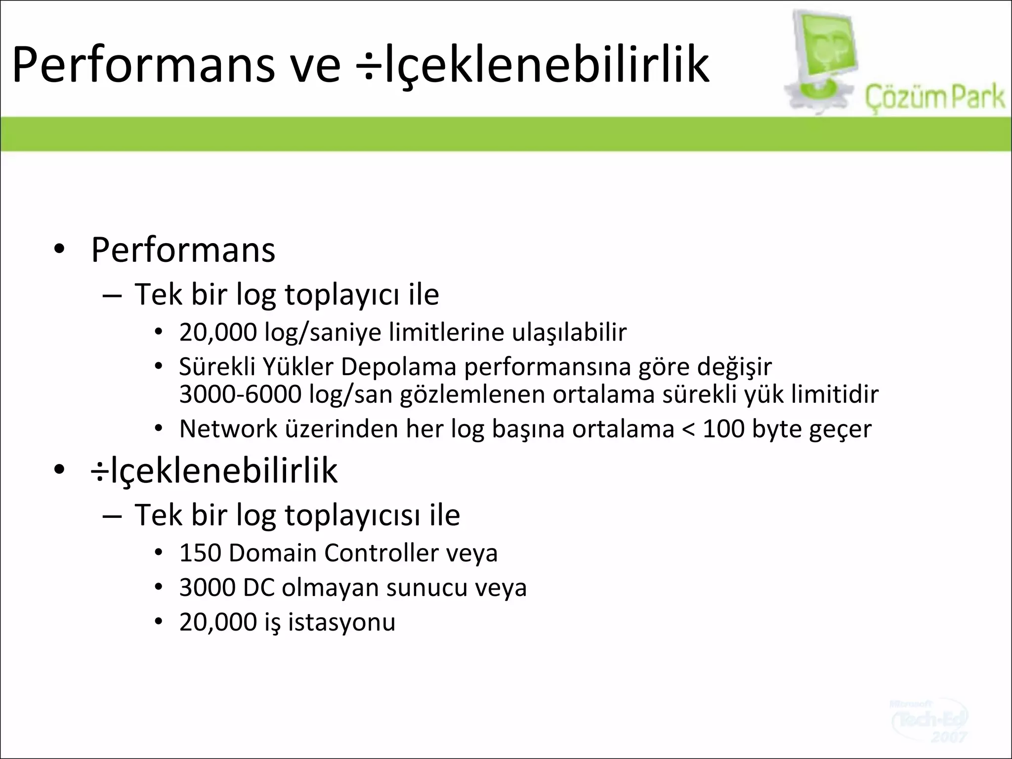 Performans Tek bir log toplayıcı ile 20,000  log/saniye   limitlerine ulaşılabilir Sürekli Yükler Depolama performansına göre değişir 3000-6000  log/san gözlemlenen ortalama sürekli yük limitidir Network üzerinden her log başına ortalama  < 100 byte  geçer Ölçeklenebilirlik Tek bir log toplayıcısı ile   150 Domain Controller  veya 3000 DC  olmayan sunucu veya 20,000  iş istasyonu Performans ve Ölçeklenebilirlik 