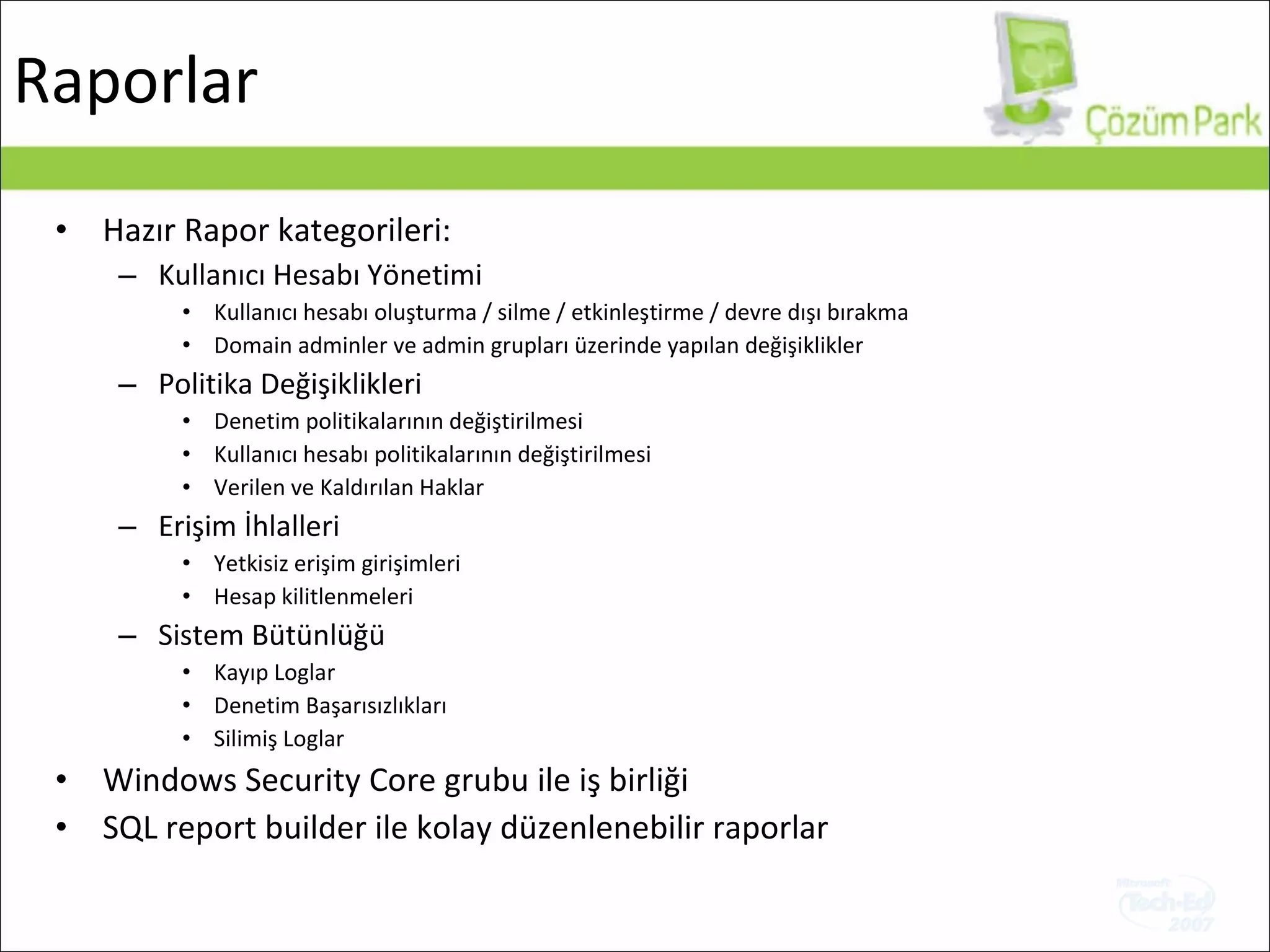 Hazır Rapor kategorileri: Kullanıcı Hesabı Yönetimi Kullanıcı hesabı oluşturma / silme / etkinleştirme / devre dışı bırakma Domain adminler ve admin grupları üzerinde yapılan değişiklikler Politika Değişiklikleri Denetim politikalarının değiştirilmesi   Kullanıcı hesabı politikalarının değiştirilmesi   Verilen ve Kaldırılan Haklar Erişim İhlalleri Yetkisiz erişim girişimleri Hesap kilitlenmeleri Sistem Bütünlüğü Kayıp Loglar Denetim Başarısızlıkları Silimiş Loglar Windows Security Core  grubu ile iş birliği SQL report builder  ile kolay düzenlenebilir raporlar Raporlar 