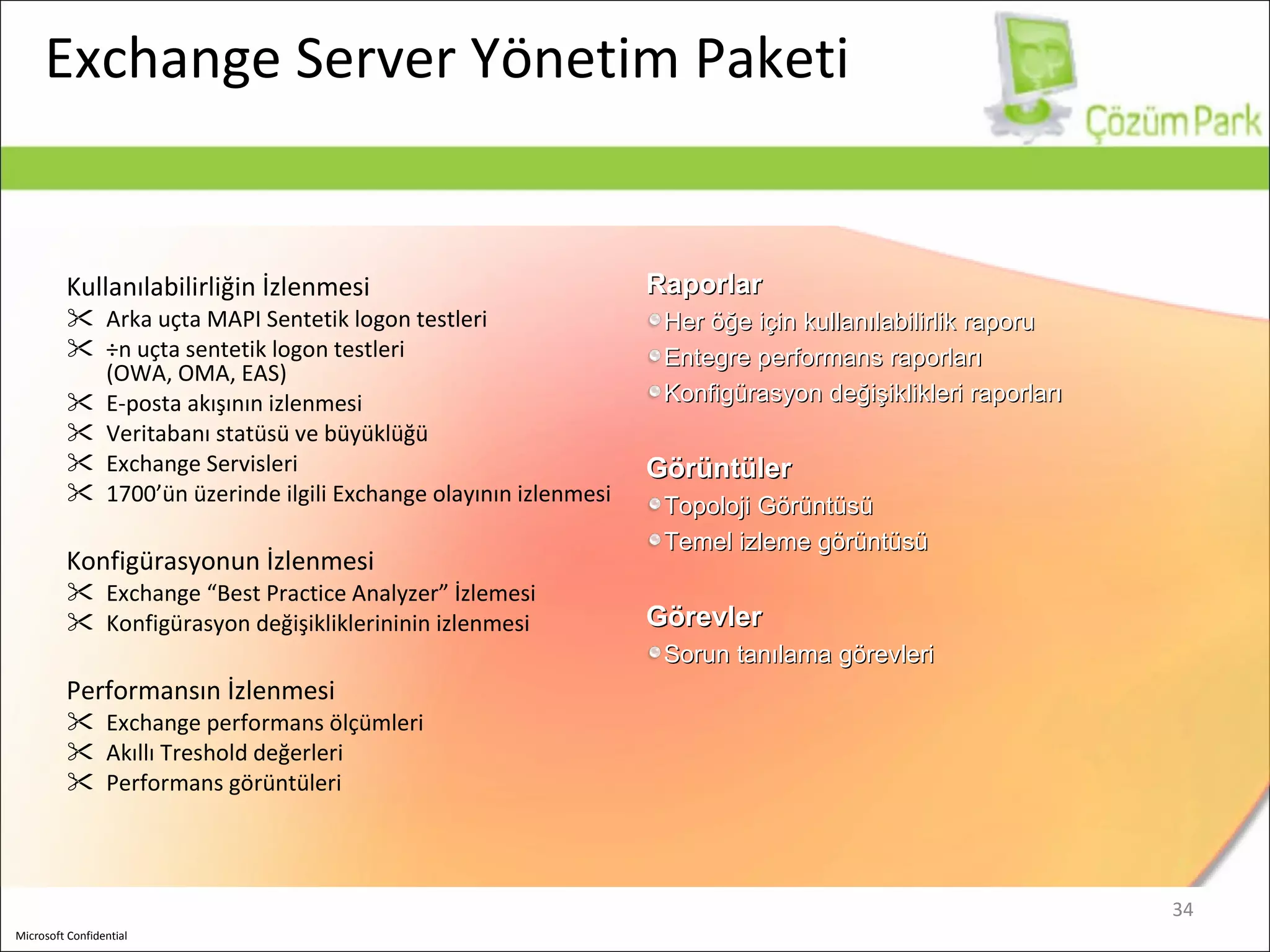 Exchange Server  Yönetim Paketi Kullanılabilirliğin İzlenmesi Arka uçta  MAPI  Sentetik logon testleri Ön uçta sentetik logon testleri   (OWA, OMA, EAS)  E-posta akışının izlenmesi Veritabanı statüsü ve büyüklüğü Exchange Servi sleri 1700’ün üzerinde ilgili Exchange olayının izlenmesi Konfigürasyonun İzlenmesi Exchange  “Best Practice Analyzer” İzlemesi Konfigürasyon değişikliklerininin izlenmesi Performansın İzlenmesi Exchange  performans ölçümleri Akıllı Treshold değerleri Performans görüntüleri Raporlar Her öğe için kullanılabilirlik raporu Entegre performans raporları Konfigürasyon değişiklikleri raporları Görüntüler Topoloji Görüntüsü Temel izleme görüntüsü Görevler Sorun tanılama görevleri 