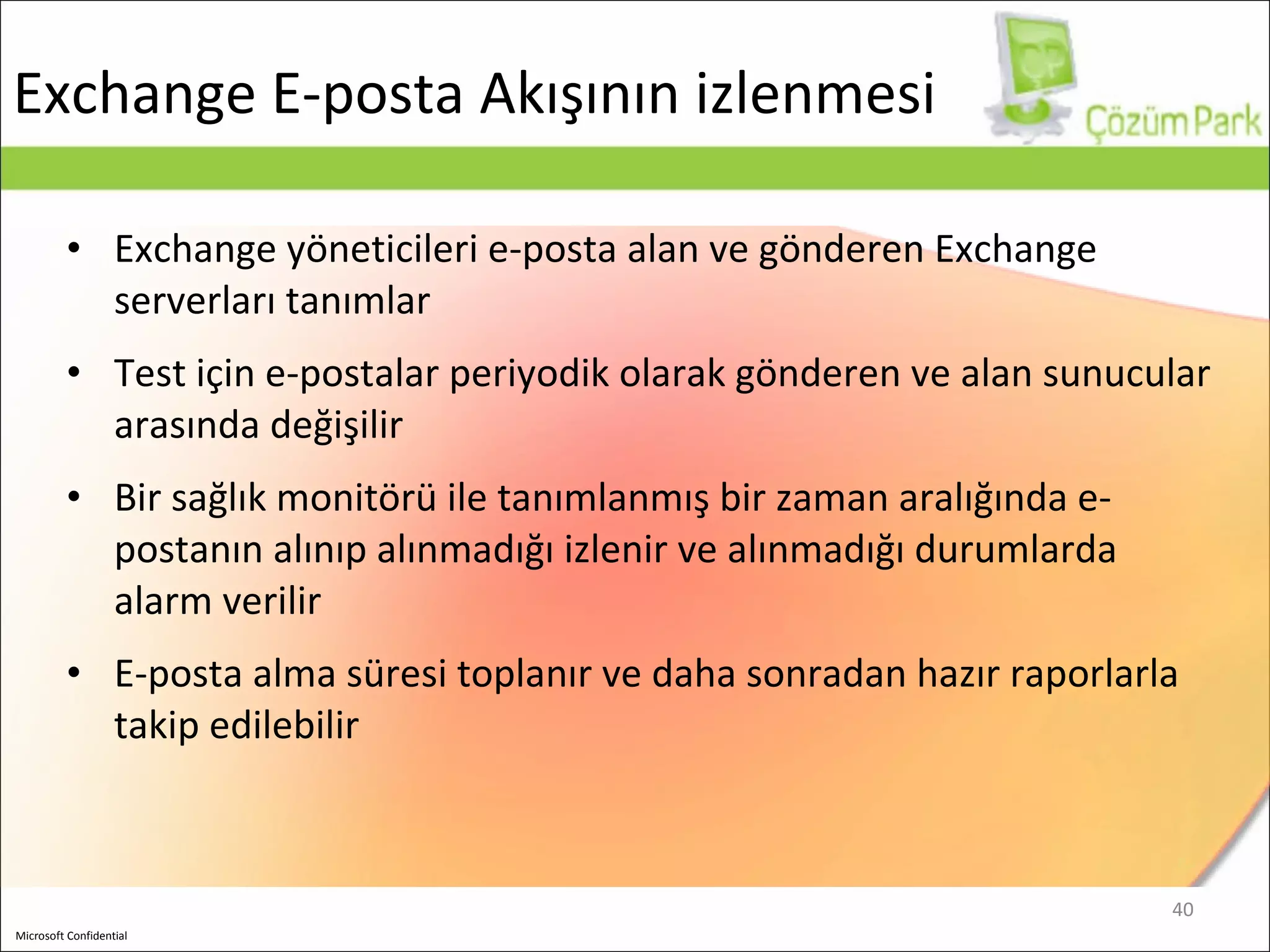 Exchange  E-posta Akışının izlenmesi Exchange yöneticileri e-posta alan ve gönderen Exchange serverları tanımlar Test için e-postalar periyodik olarak gönderen ve alan sunucular arasında değişilir Bir sağlık monitörü ile tanımlanmış bir zaman aralığında e-postanın alınıp alınmadığı izlenir ve alınmadığı durumlarda alarm verilir E-posta alma süresi toplanır ve daha sonradan hazır raporlarla takip edilebilir 