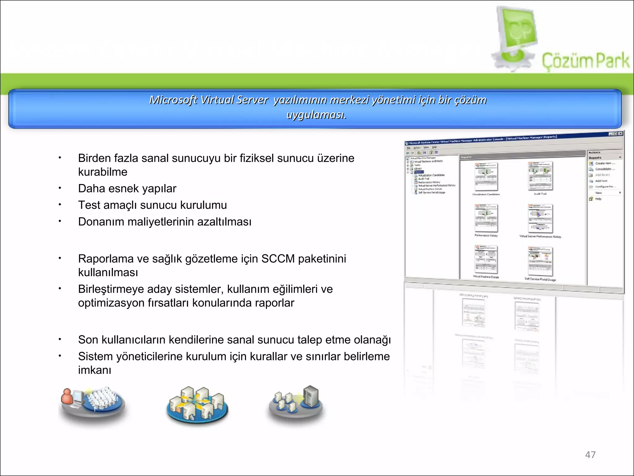 Arttırılmış Fiziksel Sunucu Kullanımı Birden fazla sanal sunucuyu bir fiziksel sunucu üzerine kurabilme Daha esnek yapılar Test amaçlı sunucu kurulumu Donanım maliyetlerinin azaltılması Sanal Altyapı için Merkezi Yönetim Raporlama ve sağlık gözetleme için SCCM paketinini kullanılması Birleştirmeye aday sistemler, kullanım eğilimleri ve optimizasyon fırsatları konularında raporlar Yeni Sanal Makinelerin Hızlı Kurulumu Son kullanıcıların kendilerine sanal sunucu talep etme olanağı Sistem yöneticilerine kurulum için kurallar ve sınırlar belirleme imkanı Microsoft  V irtual  S erver  yazılımının merkezi yönetimi için bir çözüm uygulaması .  VM VM VM VM VM VM VM VM VM VM VM VM VM VM VM VM VM VM VM VM VM VM VM VM System Center Virtual Machine Manager 