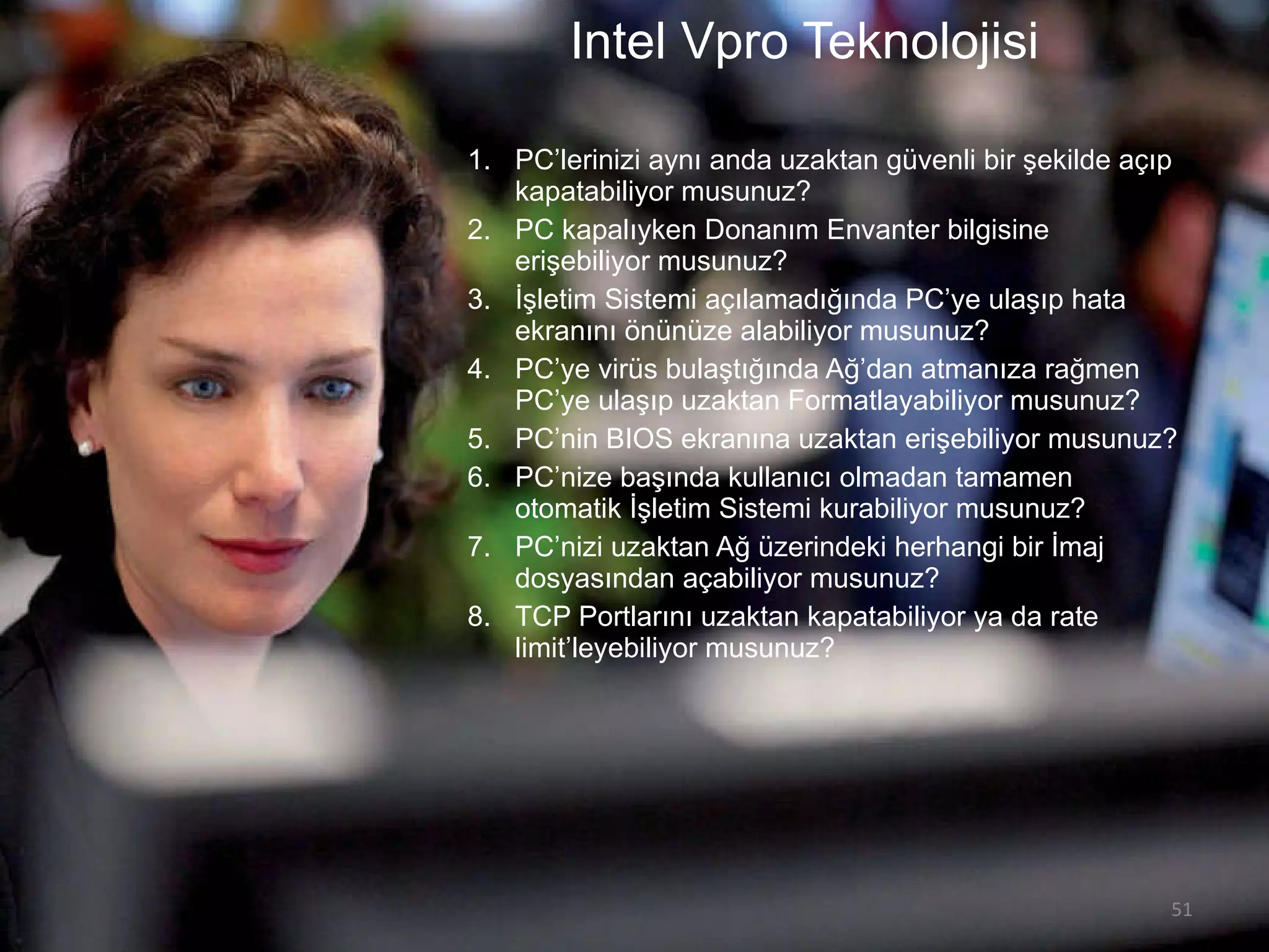 Intel Vpro Teknolojisi PC’lerinizi aynı anda uzaktan güvenli bir şekilde açıp  kapatab iliyor musunuz ? PC kapalıyken Donanım Envanter bilgisine erişebiliyor musunuz? İşletim Sistemi açılamadığında PC’ye ulaşıp hata ekranını önünüze alabiliyor musunuz? PC’ye virüs bulaştığında Ağ’dan atmanıza rağmen PC’ye ulaşıp uzaktan Formatlayabiliyor musunuz? PC’nin BIOS ekranına uzaktan erişebiliyor musunuz? PC’nize başında kullanıcı olmadan tamamen otomatik İşletim Sistemi kurabiliyor musunuz? PC’nizi uzaktan Ağ üzerindeki herhangi bir İmaj dosyasından açabiliyor musunuz? TCP Portlarını uzaktan kapatabiliyor ya da rate limit’leyebiliyor musunuz? 