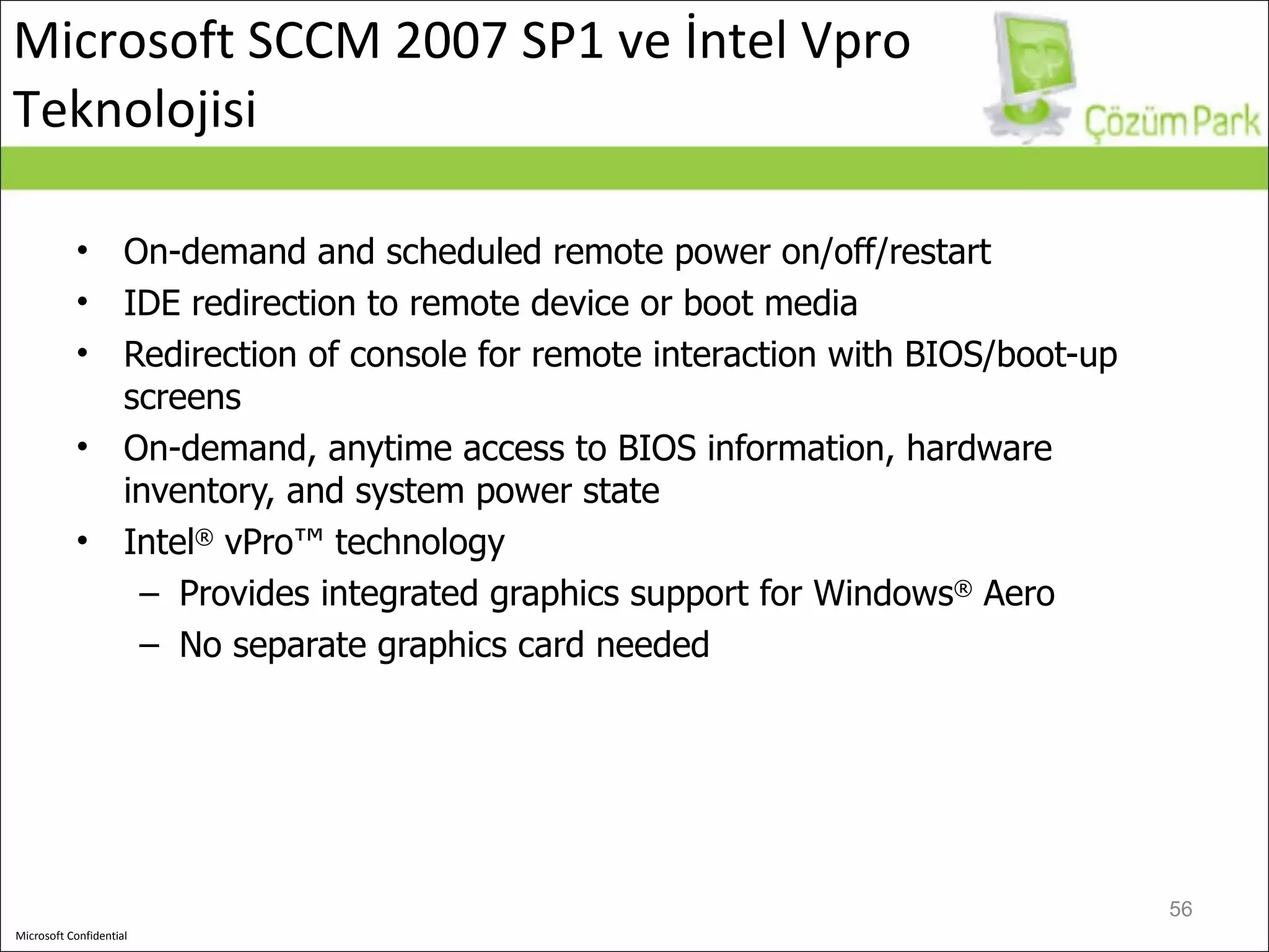 On-demand and scheduled remote power on/off/restart IDE redirection to remote device or boot media Redirection of console for remote interaction with BIOS/boot-up screens On-demand, anytime access to BIOS information, hardware inventory, and system power state Intel ®  vPro™ technology Provides integrated graphics support for Windows ®  Aero No separate graphics card needed Microsoft SCCM 2007 SP1 ve İntel Vpro Teknolojisi 