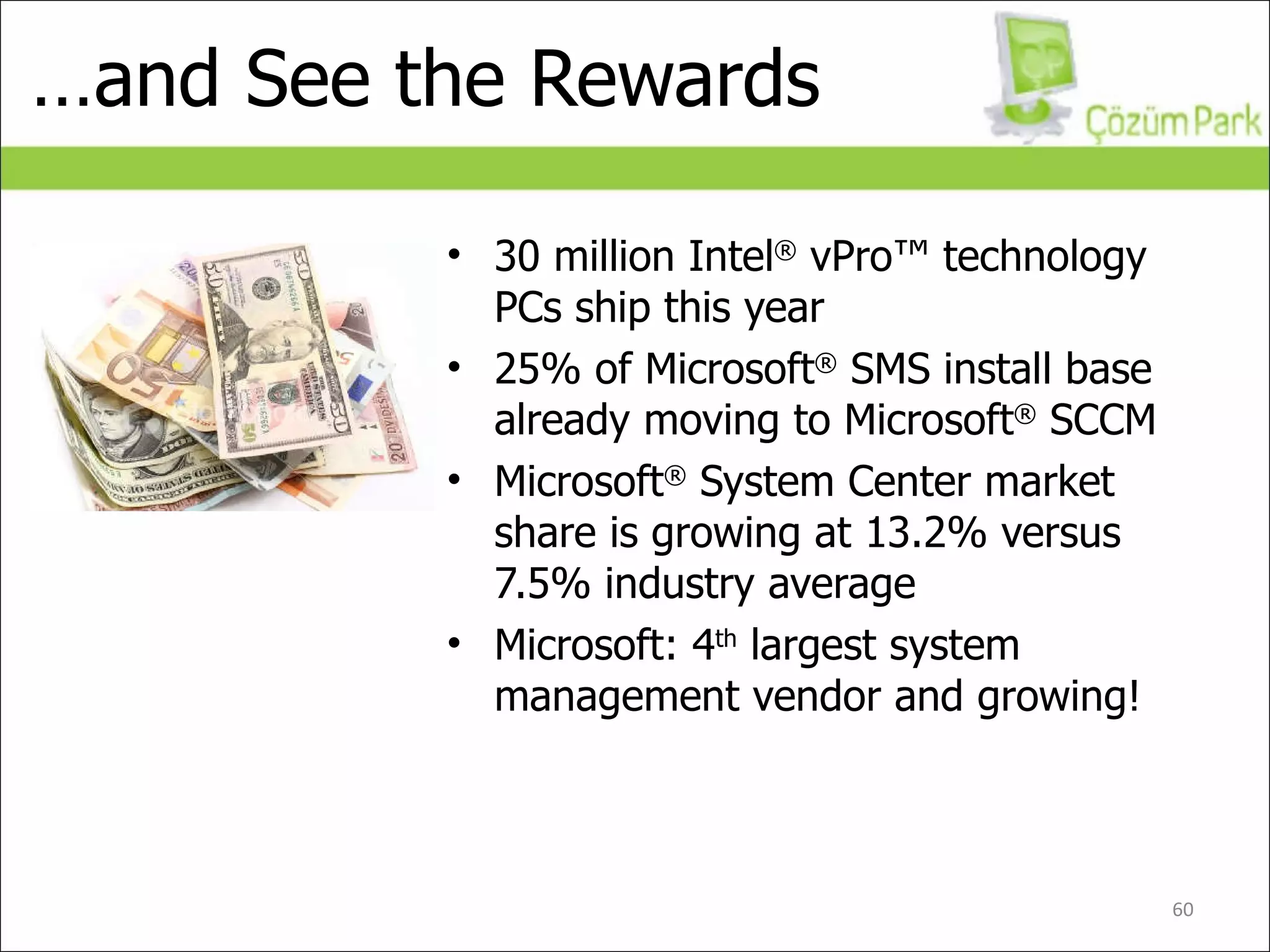 … and See the Rewards 30 million Intel ®  vPro™ technology PCs ship this year 25% of Microsoft ®  SMS install base already moving to Microsoft ®  SCCM Microsoft ®  System Center market share is growing at 13.2% versus 7.5% industry average Microsoft: 4 th  largest system management vendor and growing! Money in your pocket! 