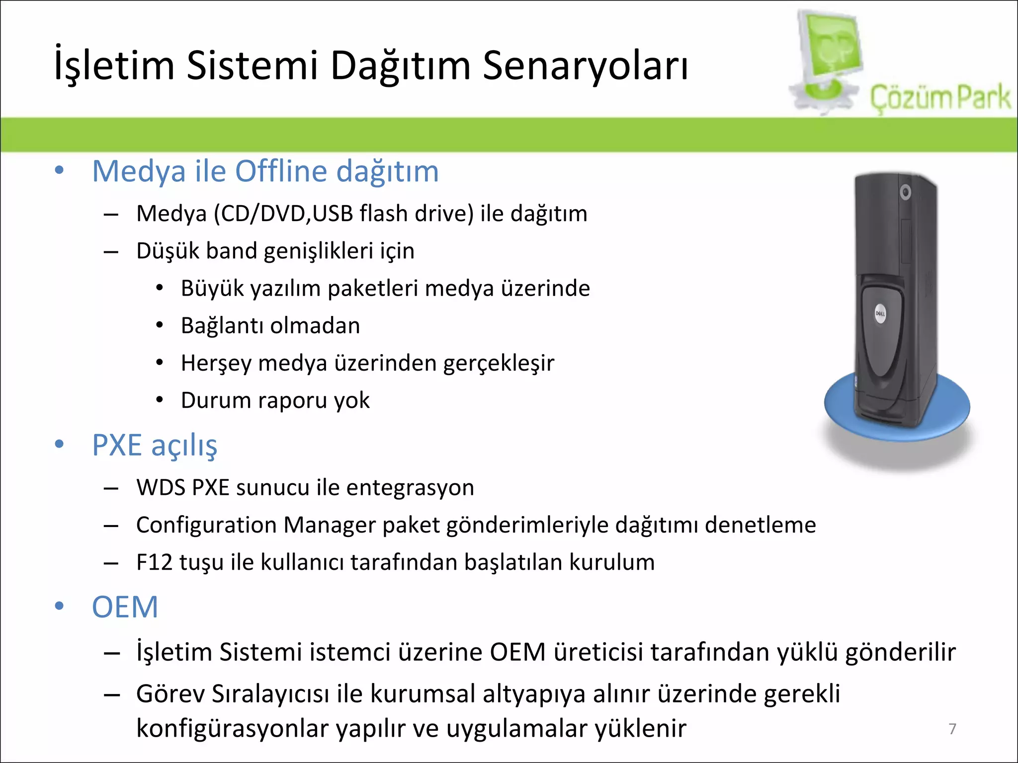 İşletim Sistemi Dağıtım Senaryoları Medya ile  Offline  dağıtım Medya  (CD/DVD,USB flash drive)  ile dağıtım Düşük band genişlikleri için Büyük yazılım paketleri medya üzerinde Bağlantı olmadan Herşey medya üzerinden gerçekleşir Durum raporu yok PXE  açılış WDS PXE sunucu ile entegrasyon Configuration Manager  paket gönderimleriyle dağıtımı denetleme F12 tuşu ile kullanıcı tarafından başlatılan kurulum OEM İşletim Sistemi istemci üzerine OEM üreticisi tarafından yüklü gönderilir Görev Sıralayıcısı ile kurumsal altyapıya alınır üzerinde gerekli konfigürasyonlar yapılır ve uygulamalar yüklenir 