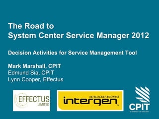The Road to
System Center Service Manager 2012

Decision Activities for Service Management Tool

Mark Marshall, CPIT
Edmund Sia, CPIT
Lynn Cooper, Effectus
 