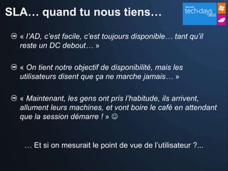 SLA… quand tu nous tiens…

  « l’AD, c’est facile, c’est toujours disponible… tant qu’il
  reste un DC debout… »

  « On tient notre objectif de disponibilité, mais les
  utilisateurs disent que ça ne marche jamais… »

  « Maintenant, les gens ont pris l’habitude, ils arrivent,
  allument leurs machines, et vont boire le café en attendant
  que la session démarre ! » 


   … Et si on mesurait le point de vue de l’utilisateur ?...
 