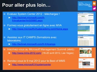 Pour aller plus loin…
  Evaluez System Center 2012 : téléchargez !
   http://technet.microsoft.com/fr-
     fr/evalcenter/hh505660.aspx

  Formez-vous gratuitement en ligne avec MVA
   http://www.microsoftvirtualacademy.com/Home.aspx


  Assistez aux IT CAMPS (formations avec
  laboratoire)
   http://technet.microsoft.com/fr-fr/itcamps

  Inscrivez-vous au Microsoft Management Summit (MMS)
   http://www.mms-2012.com/ (16-20 avril 2012, Las Vegas)


  Rendez-vous le 9 mai 2012 pour le Best of MMS
   http://www.microsoft.fr/systemcenter
 