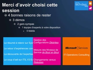 Merci d’avoir choisi cette
session
   4 bonnes raisons de rester
        3 démos
            2 gars sympas
                 1 équipe d’experts à votre disposition
                     0 blabla


                            Gestion des
                            Configurations Désirées
Le résumé à retenir sur System Center 2012

Le retour d’expériences concrètes sur ITIL
                             Mesure des Niveaux de
                             Service de Bout en Bout
La découverte de l’expertise Microsoft Services           IT Operations Consulting

Le coup d’œil sur ITIL V3 Edition 2011
                             Changements versus
                             Releases
 