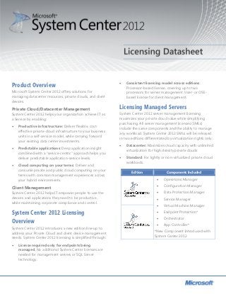 Consistent licensing model across editions.
Product Overview                                              
                                                                  Processor-based license, covering up to two
Microsoft System Center 2012 offers solutions for                 processors for server management. User- or OSE-
managing datacenter resources, private clouds, and client         based license for client management.
devices.

Private Cloud/Datacenter Management                           Licensing Managed Servers
System Center 2012 helps your organization achieve IT as      System Center 2012 server management licensing
a Service by enabling:                                        maximizes your private cloud value while simplifying
                                                              purchasing. All server management licenses (SMLs)
   Productive infrastructure: Deliver flexible, cost-
                                                              include the same components and the ability to manage
    effective private-cloud infrastructure to your business
                                                              any workload. System Center 2012 SMLs will be released
    units in a self-service model, while carrying forward
                                                              in two editions differentiated by virtualization rights only:
    your existing data center investments.
                                                                 Datacenter: Maximizes cloud capacity with unlimited
   Predictable applications: Deep application insight
                                                                  virtualization for high density private clouds
    combined with a “service-centric” approach helps you
    deliver predictable application-service levels.              Standard: For lightly or non-virtualized private cloud
                                                                  workloads.
   Cloud computing on your terms: Deliver and
    consume private and public cloud computing on your
                                                                     Edition                 Components Included
    terms with common management experiences across
    your hybrid environments.                                                            Operations Manager

Client Management                                                                        Configuration Manager
System Center 2012 helps IT empower people to use the                                    Data Protection Manager
devices and applications they need to be productive,                                     Service Manager
while maintaining corporate compliance and control.
                                                                                         Virtual Machine Manager

System Center 2012 Licensing                                                             Endpoint Protection*
                                                                                         Orchestrator
Overview                                                                                 App Controller*
System Center 2012 introduces a new edition line-up to
                                                                                    *New Component Introduced with
address your Private Cloud and client device management
                                                                                    System Center 2012
needs. System Center 2012 licensing is simplified through:
   License required only for endpoints being
    managed. No additional System Center licenses are
    needed for management servers or SQL Server
    technology.
 