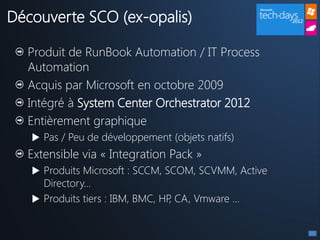 Découverte SCO (ex-opalis)

  Produit de RunBook Automation / IT Process
  Automation
  Acquis par Microsoft en octobre 2009
  Intégré à System Center Orchestrator 2012
  Entièrement graphique
    Pas / Peu de développement (objets natifs)
  Extensible via « Integration Pack »
    Produits Microsoft : SCCM, SCOM, SCVMM, Active
     Directory…
    Produits tiers : IBM, BMC, HP CA, Vmware …
                                  ,
 