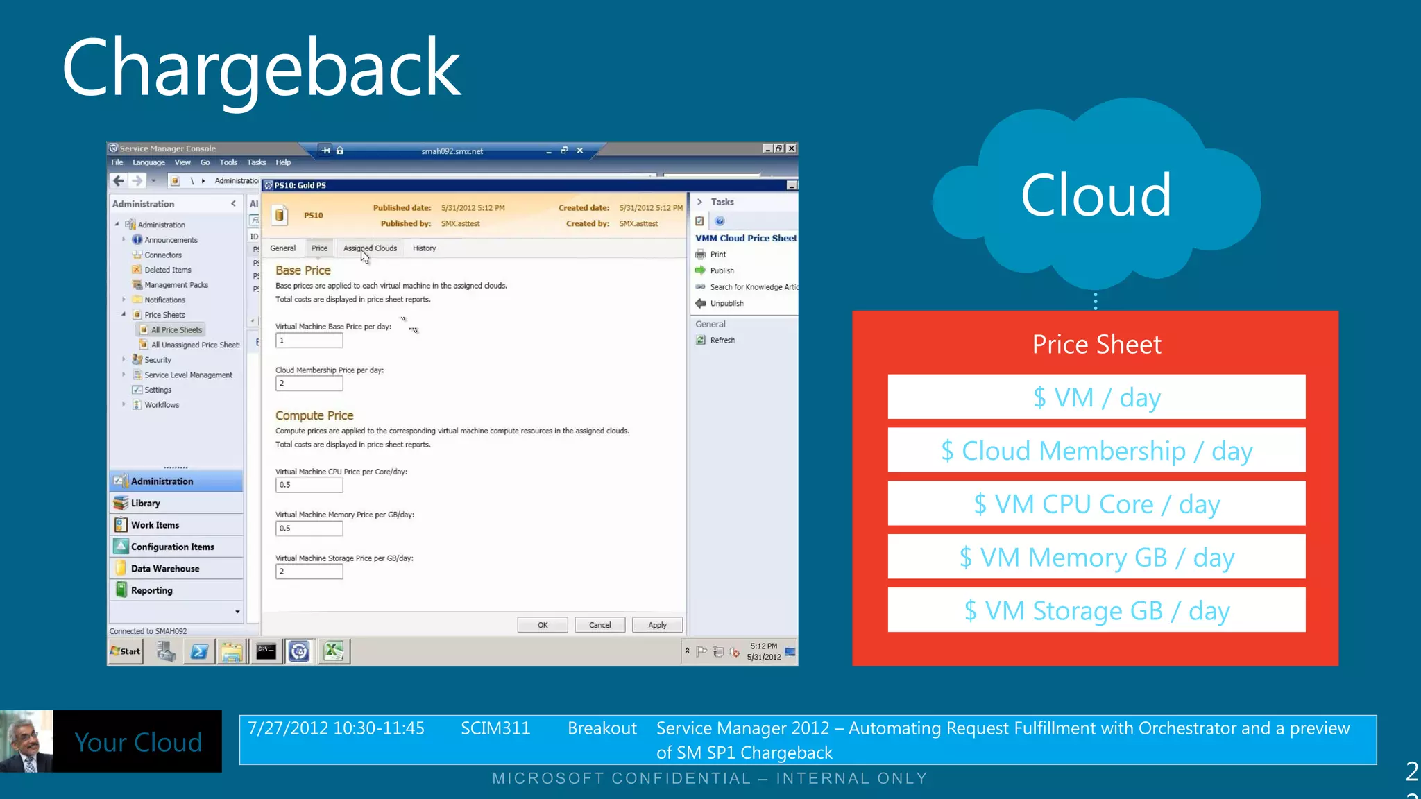 Cloud

                                                                                                        Price Sheet

                                                                                                        $ VM / day
                                                                                            $ Cloud Membership / day

                                                                                                $ VM CPU Core / day
                                                                                               $ VM Memory GB / day

                                                                                               $ VM Storage GB / day



             7/27/2012 10:30-11:45   SCIM311   Breakout   Service Manager 2012 – Automating Request Fulfillment with Orchestrator and a preview
Your Cloud                                                of SM SP1 Chargeback
                                                                                                                                                  2
 