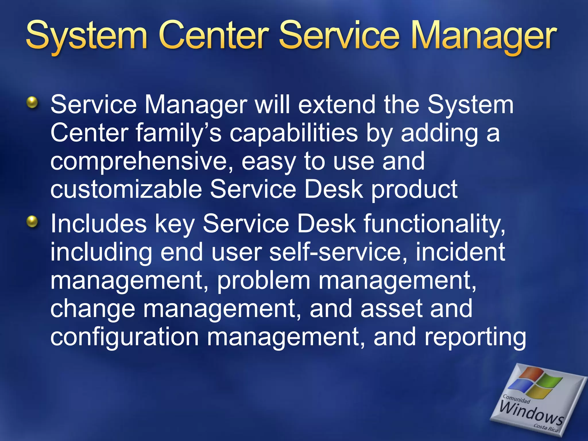 Service Manager will extend the System
Center family’s capabilities by adding a
comprehensive, easy to use and
customizable Service Desk product
Includes key Service Desk functionality,
including end user self-service, incident
management, problem management,
change management, and asset and
configuration management, and reporting
 