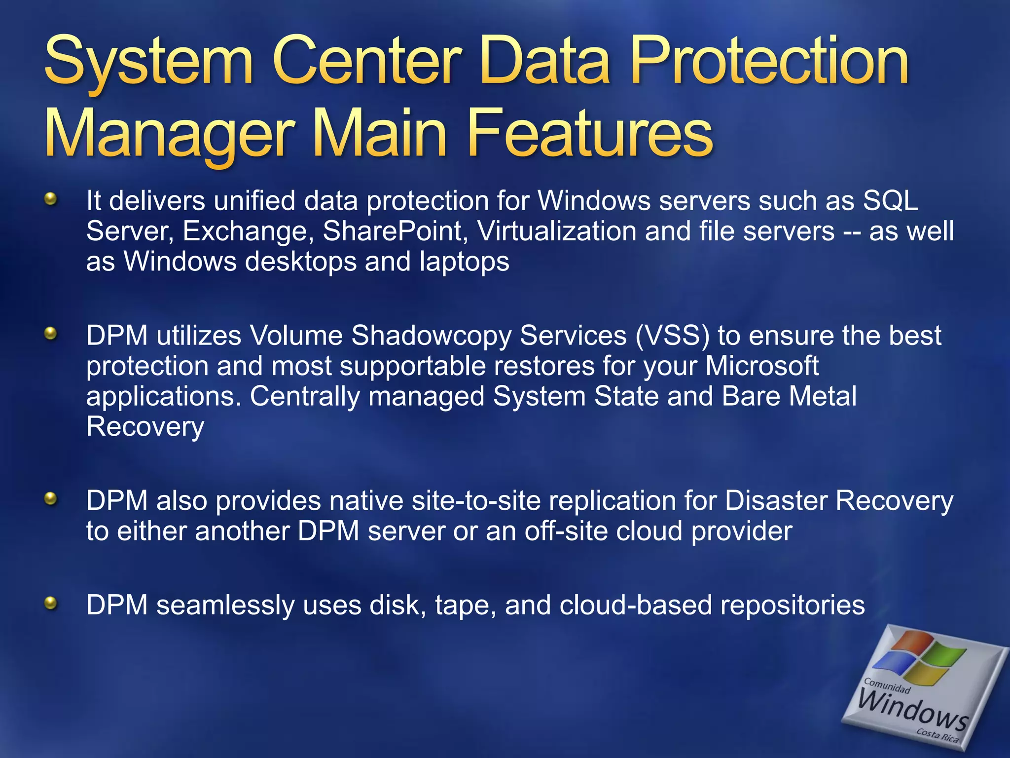 It delivers unified data protection for Windows servers such as SQL
Server, Exchange, SharePoint, Virtualization and file servers -- as well
as Windows desktops and laptops

DPM utilizes Volume Shadowcopy Services (VSS) to ensure the best
protection and most supportable restores for your Microsoft
applications. Centrally managed System State and Bare Metal
Recovery

DPM also provides native site-to-site replication for Disaster Recovery
to either another DPM server or an off-site cloud provider

DPM seamlessly uses disk, tape, and cloud-based repositories
 
