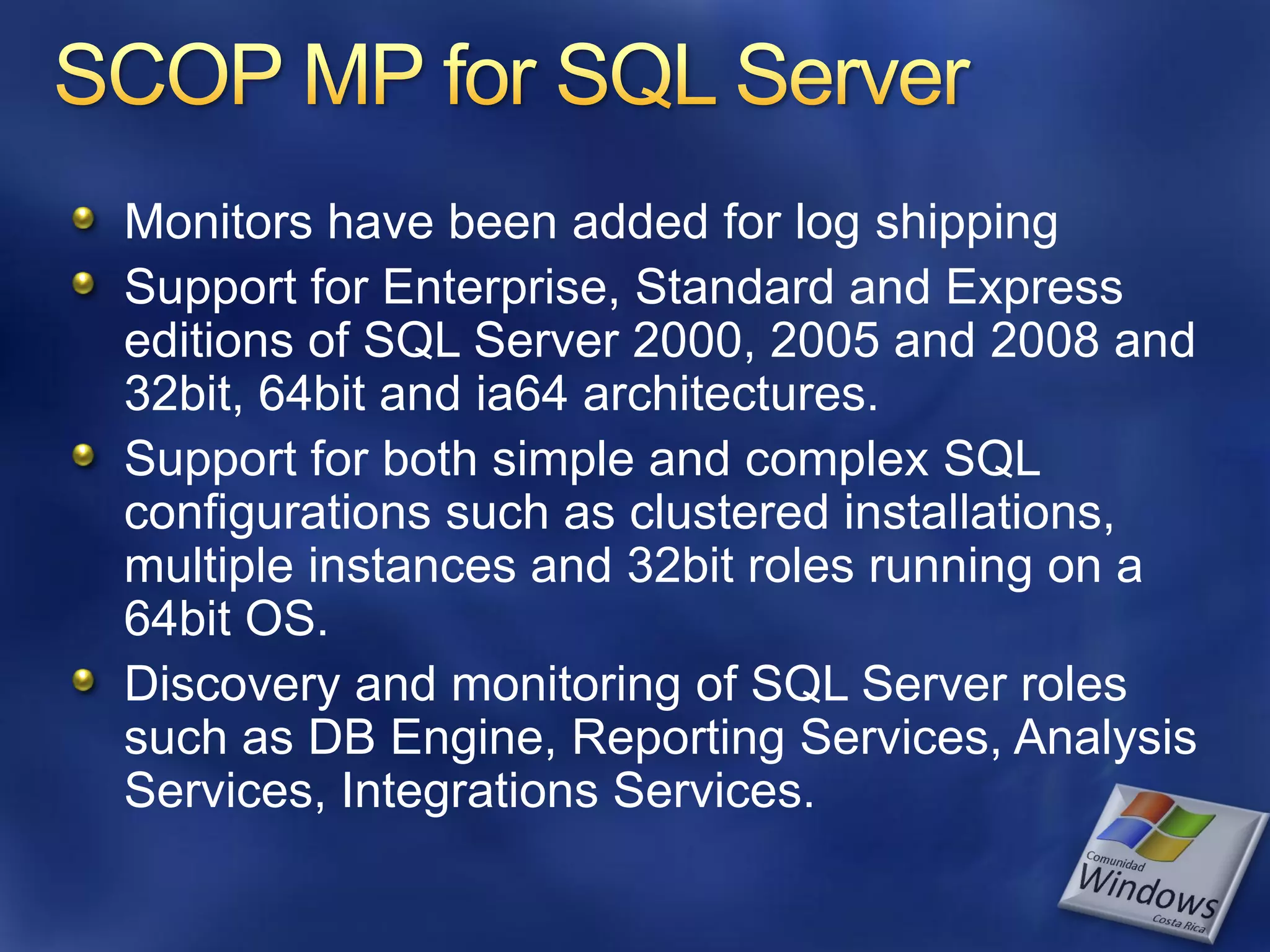 Monitors have been added for log shipping
Support for Enterprise, Standard and Express
editions of SQL Server 2000, 2005 and 2008 and
32bit, 64bit and ia64 architectures.
Support for both simple and complex SQL
configurations such as clustered installations,
multiple instances and 32bit roles running on a
64bit OS.
Discovery and monitoring of SQL Server roles
such as DB Engine, Reporting Services, Analysis
Services, Integrations Services.
 