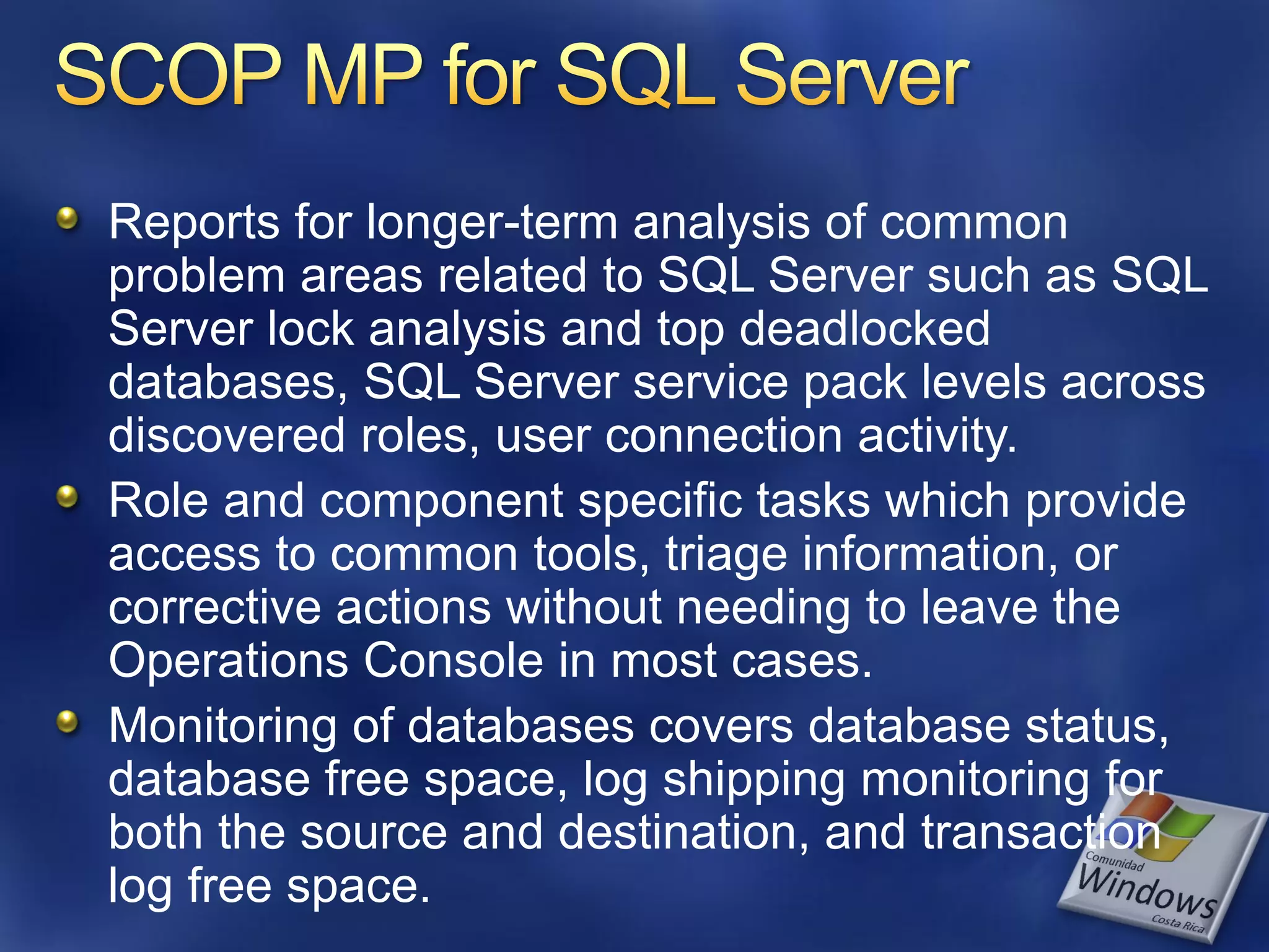 Reports for longer-term analysis of common
problem areas related to SQL Server such as SQL
Server lock analysis and top deadlocked
databases, SQL Server service pack levels across
discovered roles, user connection activity.
Role and component specific tasks which provide
access to common tools, triage information, or
corrective actions without needing to leave the
Operations Console in most cases.
Monitoring of databases covers database status,
database free space, log shipping monitoring for
both the source and destination, and transaction
log free space.
 