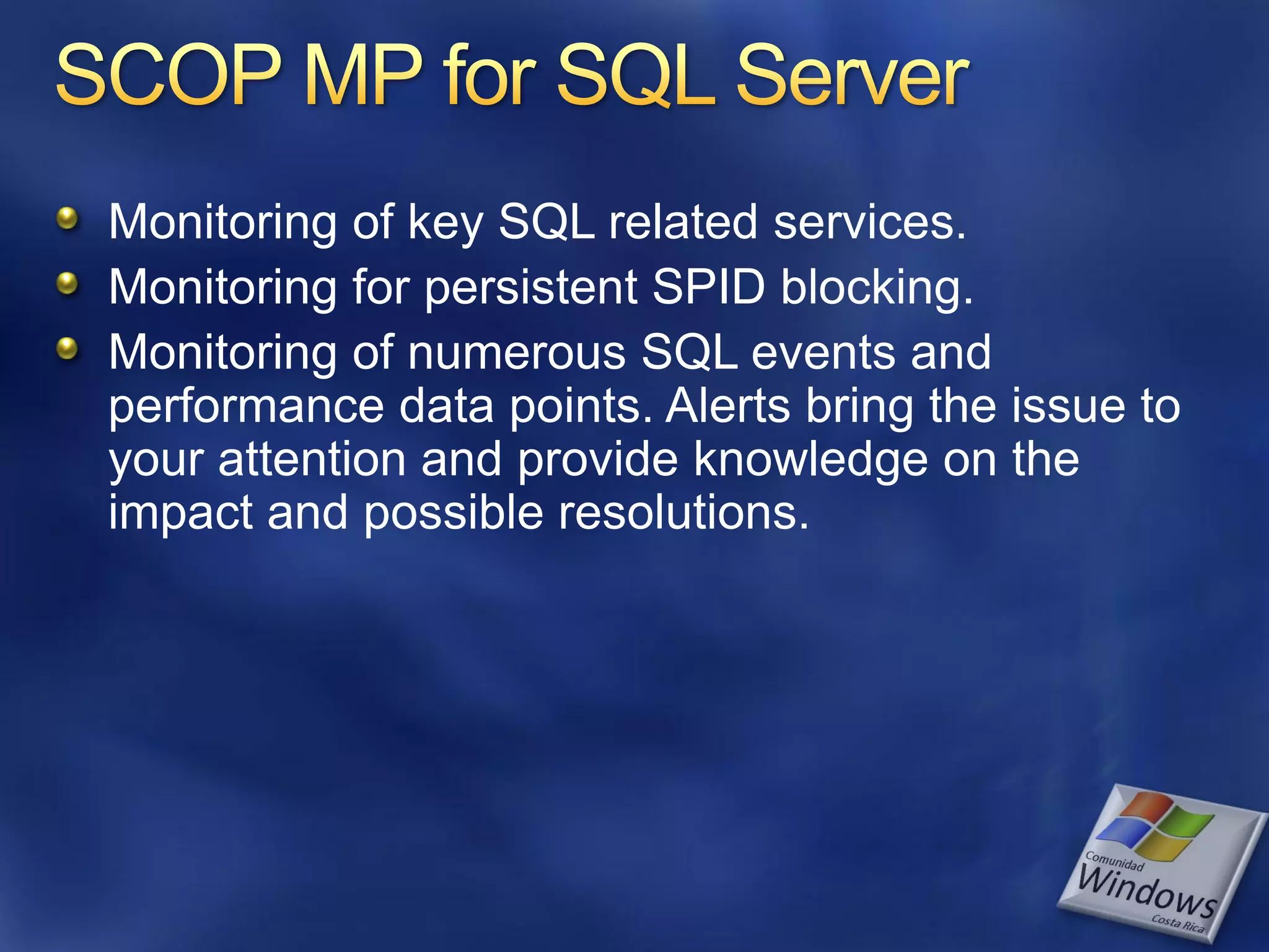 Monitoring of key SQL related services.
Monitoring for persistent SPID blocking.
Monitoring of numerous SQL events and
performance data points. Alerts bring the issue to
your attention and provide knowledge on the
impact and possible resolutions.
 