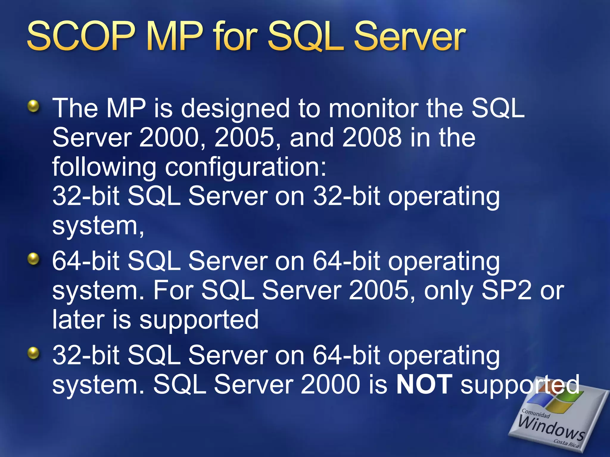 The MP is designed to monitor the SQL
Server 2000, 2005, and 2008 in the
following configuration:
32-bit SQL Server on 32-bit operating
system,
64-bit SQL Server on 64-bit operating
system. For SQL Server 2005, only SP2 or
later is supported
32-bit SQL Server on 64-bit operating
system. SQL Server 2000 is NOT supported
 