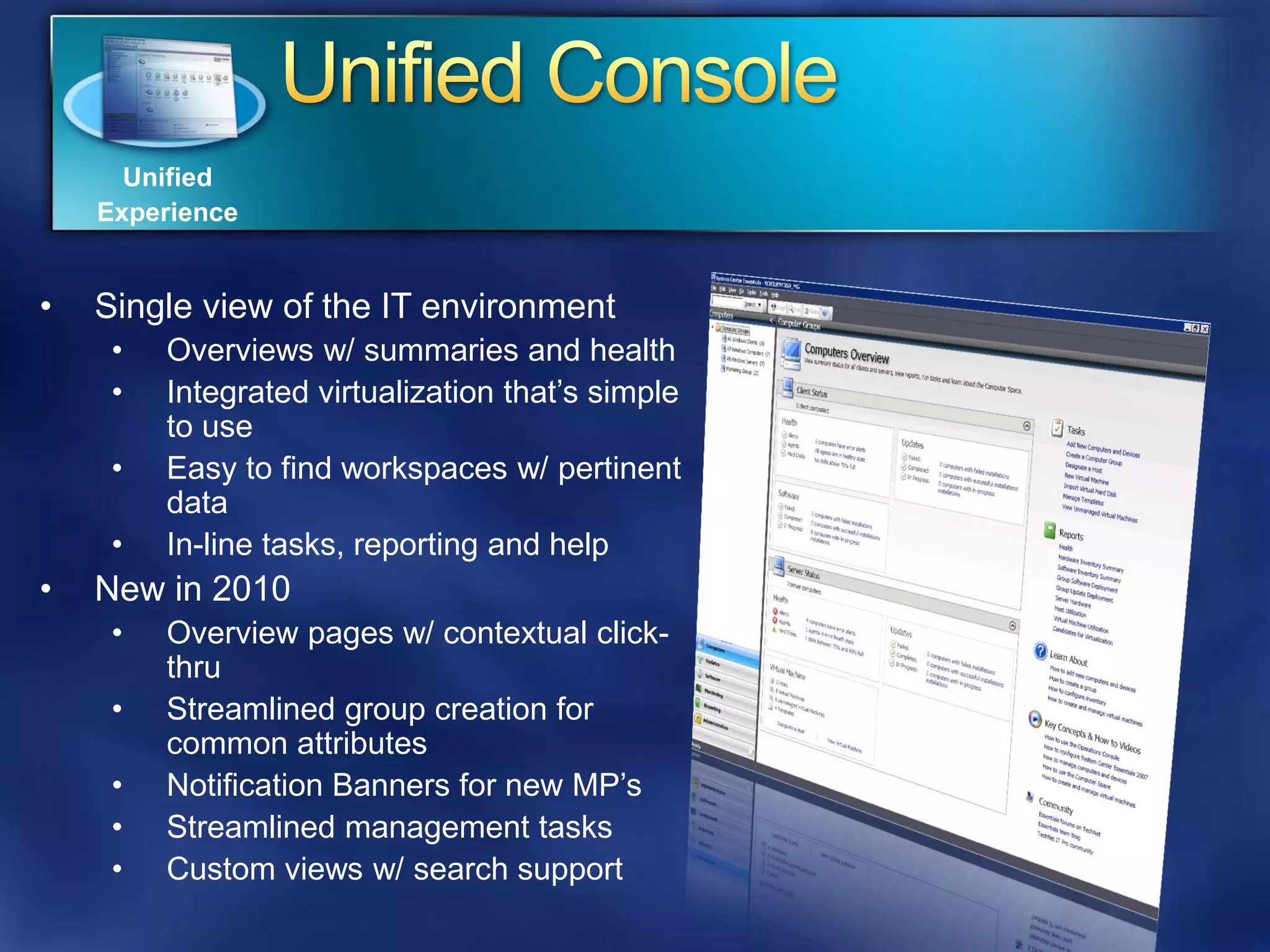 Unified
    Experience


•   Single view of the IT environment
     •   Overviews w/ summaries and health
     •   Integrated virtualization that’s simple
         to use
     •   Easy to find workspaces w/ pertinent
         data
     •   In-line tasks, reporting and help
•   New in 2010
     •   Overview pages w/ contextual click-
         thru
     •   Streamlined group creation for
         common attributes
     •   Notification Banners for new MP’s
     •   Streamlined management tasks
     •   Custom views w/ search support
 