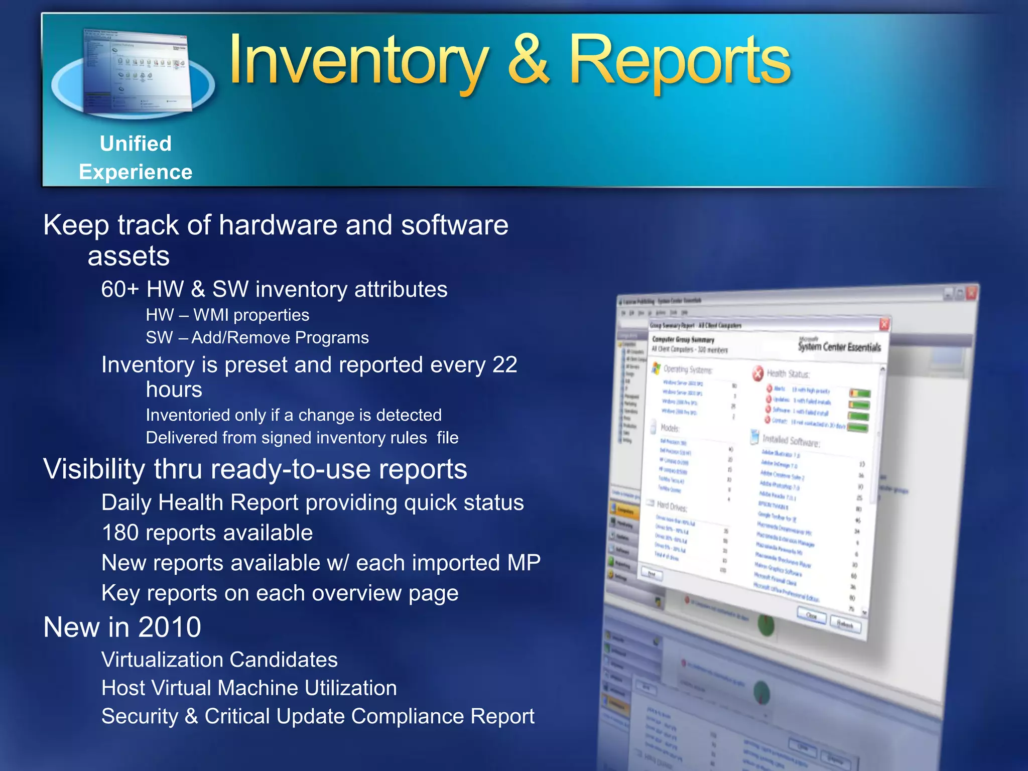 Unified
   Experience

Keep track of hardware and software
   assets
    60+ HW & SW inventory attributes
        HW – WMI properties
        SW – Add/Remove Programs
    Inventory is preset and reported every 22
        hours
        Inventoried only if a change is detected
        Delivered from signed inventory rules file

Visibility thru ready-to-use reports
    Daily Health Report providing quick status
    180 reports available
    New reports available w/ each imported MP
    Key reports on each overview page
New in 2010
    Virtualization Candidates
    Host Virtual Machine Utilization
    Security & Critical Update Compliance Report
 