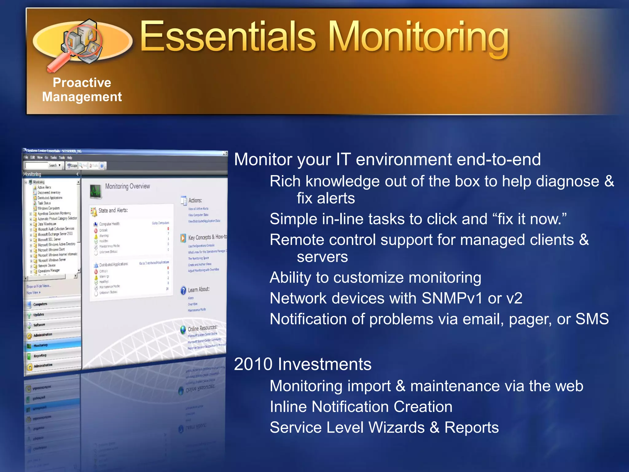 Proactive
Management



             Monitor your IT environment end-to-end
                 Rich knowledge out of the box to help diagnose &
                     fix alerts
                 Simple in-line tasks to click and “fix it now.”
                 Remote control support for managed clients &
                     servers
                 Ability to customize monitoring
                 Network devices with SNMPv1 or v2
                 Notification of problems via email, pager, or SMS

             2010 Investments
                 Monitoring import & maintenance via the web
                 Inline Notification Creation
                 Service Level Wizards & Reports
 