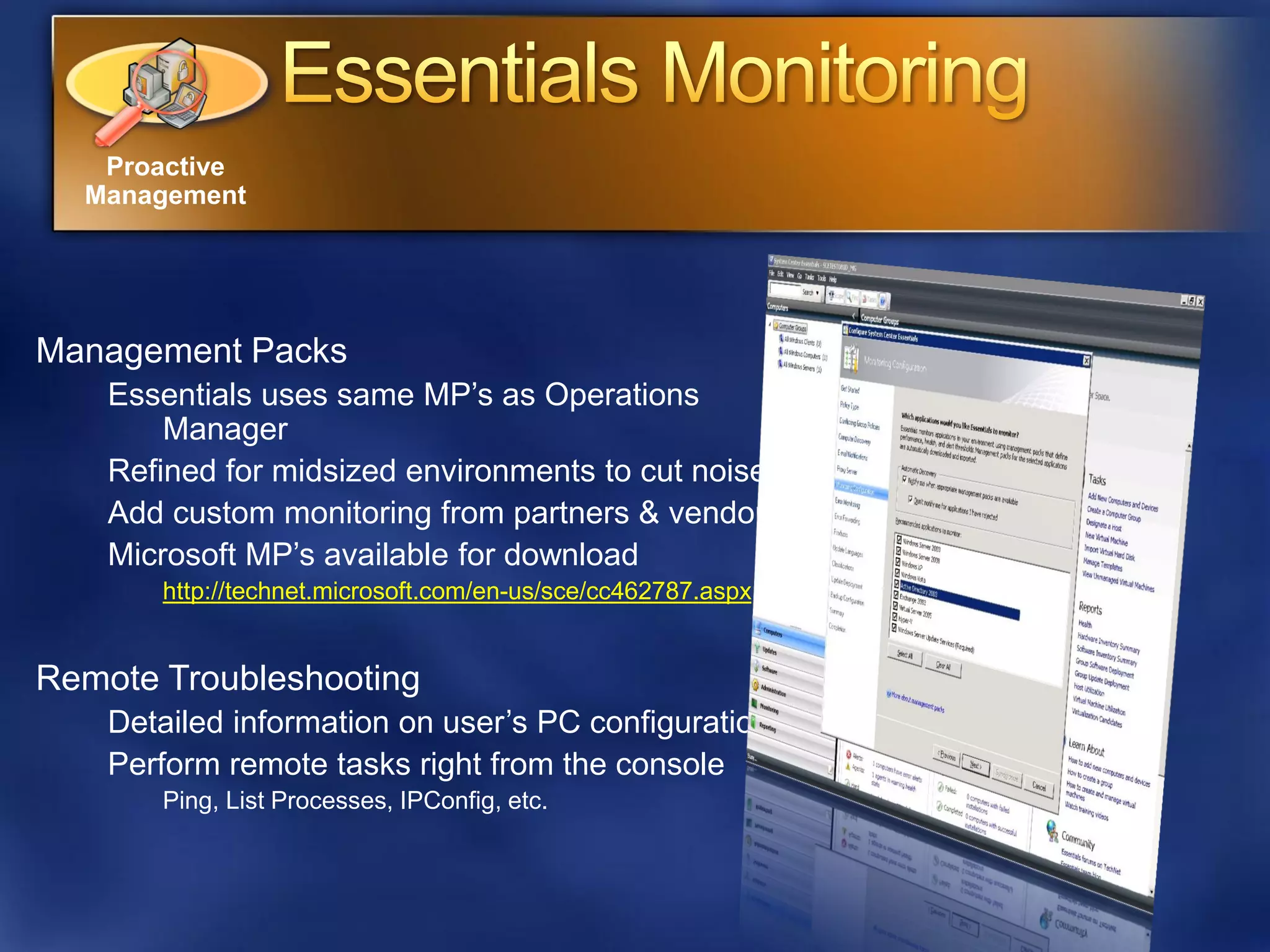 Proactive
  Management




Management Packs
    Essentials uses same MP’s as Operations
        Manager
    Refined for midsized environments to cut noise
    Add custom monitoring from partners & vendors
    Microsoft MP’s available for download
       http://technet.microsoft.com/en-us/sce/cc462787.aspx


Remote Troubleshooting
    Detailed information on user’s PC configuration
    Perform remote tasks right from the console
       Ping, List Processes, IPConfig, etc.
 