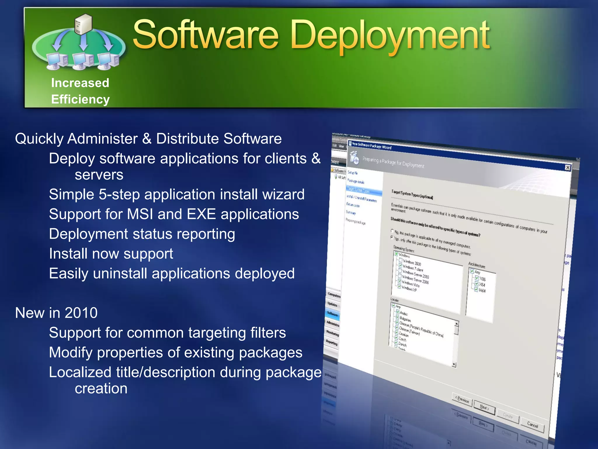 Increased
     Efficiency


Quickly Administer & Distribute Software
    Deploy software applications for clients &
         servers
    Simple 5-step application install wizard
    Support for MSI and EXE applications
    Deployment status reporting
    Install now support
    Easily uninstall applications deployed

New in 2010
    Support for common targeting filters
    Modify properties of existing packages
    Localized title/description during package
        creation
 