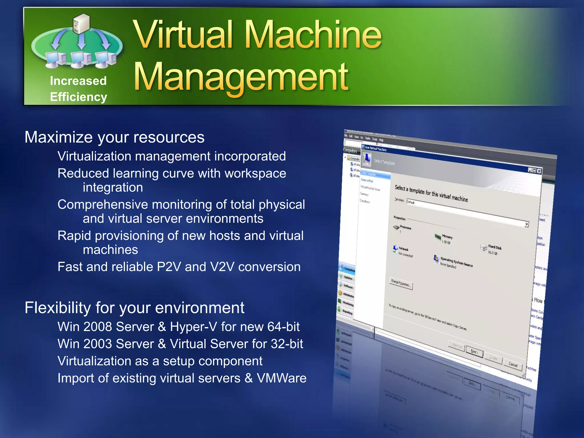 Increased
   Efficiency


Maximize your resources
    Virtualization management incorporated
    Reduced learning curve with workspace
         integration
    Comprehensive monitoring of total physical
         and virtual server environments
    Rapid provisioning of new hosts and virtual
         machines
    Fast and reliable P2V and V2V conversion


Flexibility for your environment
    Win 2008 Server & Hyper-V for new 64-bit
    Win 2003 Server & Virtual Server for 32-bit
    Virtualization as a setup component
    Import of existing virtual servers & VMWare
 