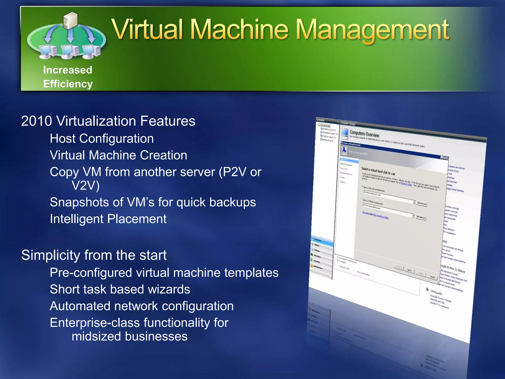 Increased
   Efficiency


2010 Virtualization Features
    Host Configuration
    Virtual Machine Creation
    Copy VM from another server (P2V or
        V2V)
    Snapshots of VM’s for quick backups
    Intelligent Placement

Simplicity from the start
    Pre-configured virtual machine templates
    Short task based wizards
    Automated network configuration
    Enterprise-class functionality for
        midsized businesses
 