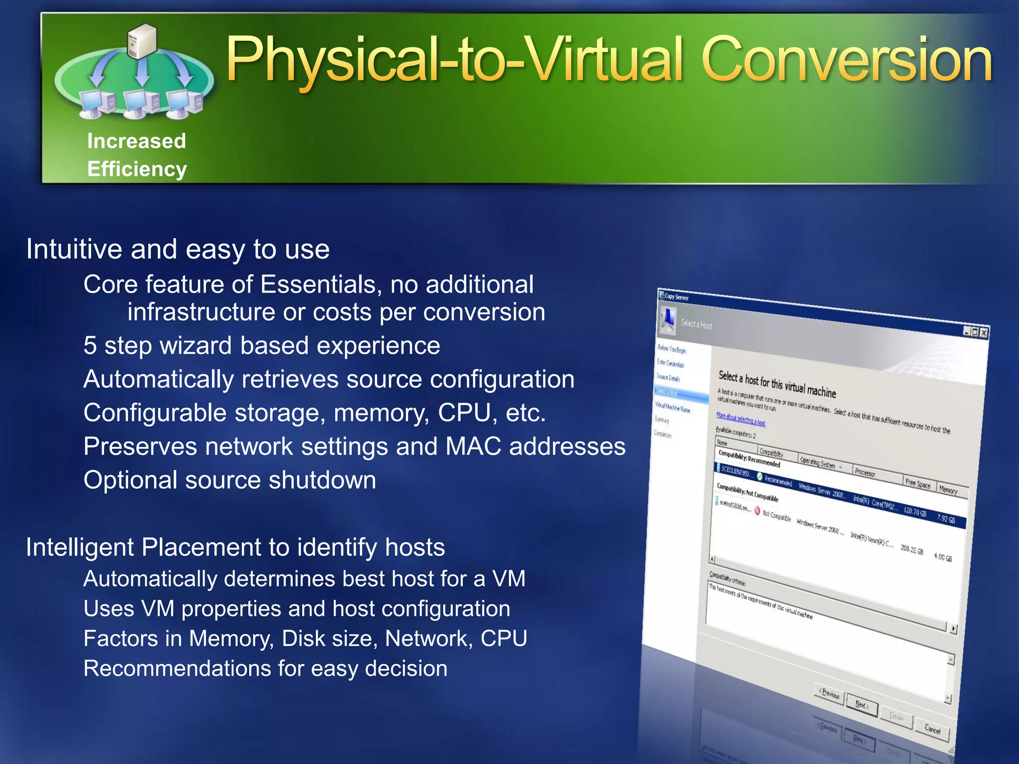 Increased
     Efficiency


Intuitive and easy to use
     Core feature of Essentials, no additional
         infrastructure or costs per conversion
     5 step wizard based experience
     Automatically retrieves source configuration
     Configurable storage, memory, CPU, etc.
     Preserves network settings and MAC addresses
     Optional source shutdown

Intelligent Placement to identify hosts
     Automatically determines best host for a VM
     Uses VM properties and host configuration
     Factors in Memory, Disk size, Network, CPU
     Recommendations for easy decision
 