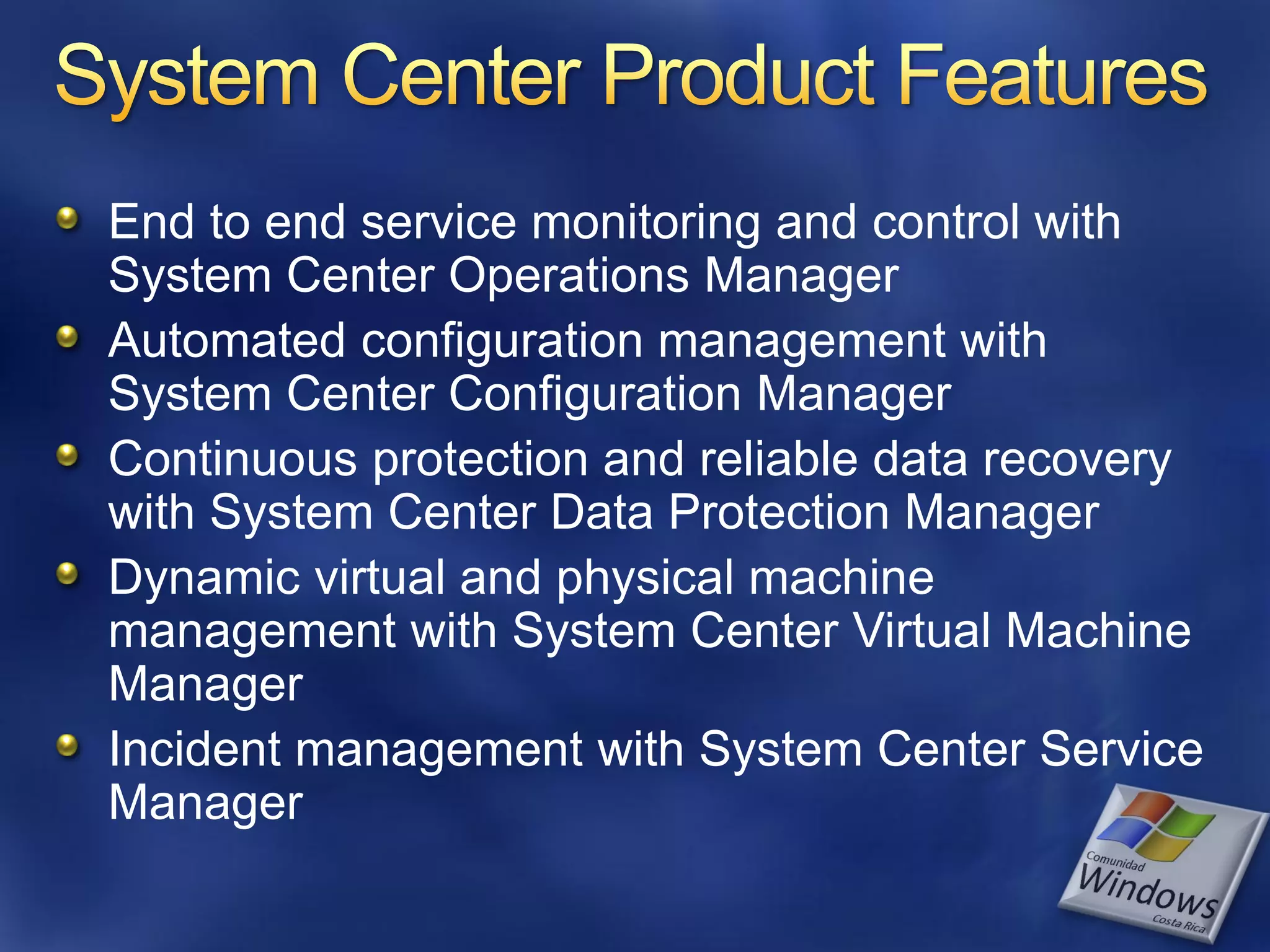 End to end service monitoring and control with
System Center Operations Manager
Automated configuration management with
System Center Configuration Manager
Continuous protection and reliable data recovery
with System Center Data Protection Manager
Dynamic virtual and physical machine
management with System Center Virtual Machine
Manager
Incident management with System Center Service
Manager
 
