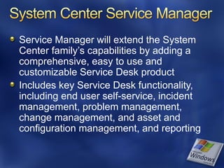 Service Manager will extend the System
Center family’s capabilities by adding a
comprehensive, easy to use and
customizable Service Desk product
Includes key Service Desk functionality,
including end user self-service, incident
management, problem management,
change management, and asset and
configuration management, and reporting
 