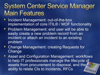Incident Management: out-of-the-box
implementation of core ITIL® / MOF functionality
Problem Management: end user will be able to
easily create a new problem record from an
incident or attach an incident to an existing
problem
Change Management: creating Requests for
Change
Asset and Configuration Management: workflows
to help IT professionals manage the lifecycle of
assets from procurement to disposal, and the
ability to relate CIs to incidents, RFCs
 