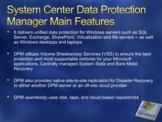 It delivers unified data protection for Windows servers such as SQL
Server, Exchange, SharePoint, Virtualization and file servers -- as well
as Windows desktops and laptops

DPM utilizes Volume Shadowcopy Services (VSS) to ensure the best
protection and most supportable restores for your Microsoft
applications. Centrally managed System State and Bare Metal
Recovery

DPM also provides native site-to-site replication for Disaster Recovery
to either another DPM server or an off-site cloud provider

DPM seamlessly uses disk, tape, and cloud-based repositories
 
