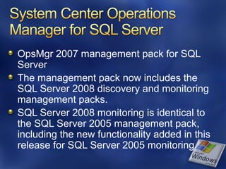 OpsMgr 2007 management pack for SQL
Server
The management pack now includes the
SQL Server 2008 discovery and monitoring
management packs.
SQL Server 2008 monitoring is identical to
the SQL Server 2005 management pack,
including the new functionality added in this
release for SQL Server 2005 monitoring.
 