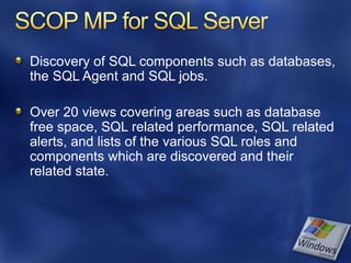 Discovery of SQL components such as databases,
the SQL Agent and SQL jobs.

Over 20 views covering areas such as database
free space, SQL related performance, SQL related
alerts, and lists of the various SQL roles and
components which are discovered and their
related state.
 