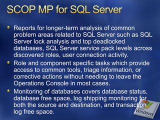 Reports for longer-term analysis of common
problem areas related to SQL Server such as SQL
Server lock analysis and top deadlocked
databases, SQL Server service pack levels across
discovered roles, user connection activity.
Role and component specific tasks which provide
access to common tools, triage information, or
corrective actions without needing to leave the
Operations Console in most cases.
Monitoring of databases covers database status,
database free space, log shipping monitoring for
both the source and destination, and transaction
log free space.
 