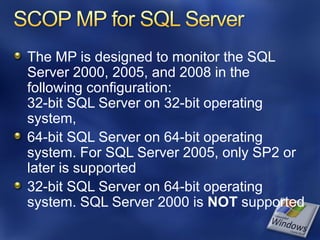The MP is designed to monitor the SQL
Server 2000, 2005, and 2008 in the
following configuration:
32-bit SQL Server on 32-bit operating
system,
64-bit SQL Server on 64-bit operating
system. For SQL Server 2005, only SP2 or
later is supported
32-bit SQL Server on 64-bit operating
system. SQL Server 2000 is NOT supported
 