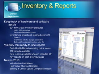 Unified
   Experience

Keep track of hardware and software
   assets
    60+ HW & SW inventory attributes
        HW – WMI properties
        SW – Add/Remove Programs
    Inventory is preset and reported every 22
        hours
        Inventoried only if a change is detected
        Delivered from signed inventory rules file

Visibility thru ready-to-use reports
    Daily Health Report providing quick status
    180 reports available
    New reports available w/ each imported MP
    Key reports on each overview page
New in 2010
    Virtualization Candidates
    Host Virtual Machine Utilization
    Security & Critical Update Compliance Report
 