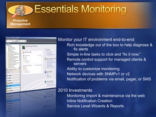 Proactive
Management



             Monitor your IT environment end-to-end
                 Rich knowledge out of the box to help diagnose &
                     fix alerts
                 Simple in-line tasks to click and “fix it now.”
                 Remote control support for managed clients &
                     servers
                 Ability to customize monitoring
                 Network devices with SNMPv1 or v2
                 Notification of problems via email, pager, or SMS

             2010 Investments
                 Monitoring import & maintenance via the web
                 Inline Notification Creation
                 Service Level Wizards & Reports
 