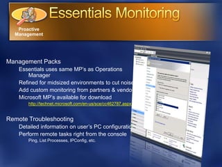 Proactive
  Management




Management Packs
    Essentials uses same MP’s as Operations
        Manager
    Refined for midsized environments to cut noise
    Add custom monitoring from partners & vendors
    Microsoft MP’s available for download
       http://technet.microsoft.com/en-us/sce/cc462787.aspx


Remote Troubleshooting
    Detailed information on user’s PC configuration
    Perform remote tasks right from the console
       Ping, List Processes, IPConfig, etc.
 