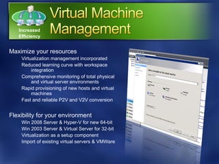 Increased
   Efficiency


Maximize your resources
    Virtualization management incorporated
    Reduced learning curve with workspace
         integration
    Comprehensive monitoring of total physical
         and virtual server environments
    Rapid provisioning of new hosts and virtual
         machines
    Fast and reliable P2V and V2V conversion


Flexibility for your environment
    Win 2008 Server & Hyper-V for new 64-bit
    Win 2003 Server & Virtual Server for 32-bit
    Virtualization as a setup component
    Import of existing virtual servers & VMWare
 