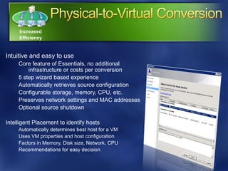 Increased
     Efficiency


Intuitive and easy to use
     Core feature of Essentials, no additional
         infrastructure or costs per conversion
     5 step wizard based experience
     Automatically retrieves source configuration
     Configurable storage, memory, CPU, etc.
     Preserves network settings and MAC addresses
     Optional source shutdown

Intelligent Placement to identify hosts
     Automatically determines best host for a VM
     Uses VM properties and host configuration
     Factors in Memory, Disk size, Network, CPU
     Recommendations for easy decision
 