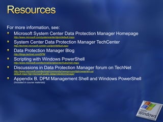 For more information, see:
   Microsoft System Center Data Protection Manager Homepage
   http://www.microsoft.com/systemcenter/dpm/default.mspx

   System Center Data Protection Manager TechCenter
   http://technet.microsoft.com/en-us/dpm/default.aspx

   Data Protection Manager Blog
   http://blogs.technet.com/DPM

   Scripting with Windows PowerShell
   http://www.microsoft.com/technet/scriptcenter/hubs/msh.mspx

   Discussions in Data Protection Manager forum on TechNet
   http://www.microsoft.com/technet/community/newsgroups/dgbrowser/en-us/
   default.mspx?dg=microsoft.public.dataprotectionmanager

   Appendix B. DPM Management Shell and Windows PowerShell
   (Included in course materials)
 